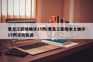 黑龙江新增确诊15例/黑龙江新增本土确诊15例活动轨迹