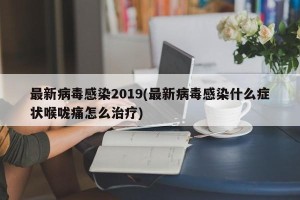 最新病毒感染2019(最新病毒感染什么症状喉咙痛怎么治疗)