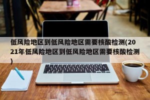 低风险地区到低风险地区需要核酸检测(2021年低风险地区到低风险地区需要核酸检测)