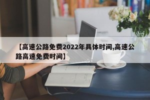 【高速公路免费2022年具体时间,高速公路高速免费时间】
