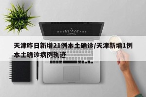 天津昨日新增21例本土确诊/天津新增1例本土确诊病例轨迹