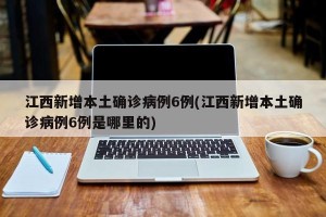 江西新增本土确诊病例6例(江西新增本土确诊病例6例是哪里的)