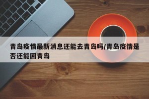 青岛疫情最新消息还能去青岛吗/青岛疫情是否还能回青岛