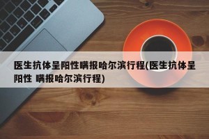 医生抗体呈阳性瞒报哈尔滨行程(医生抗体呈阳性 瞒报哈尔滨行程)