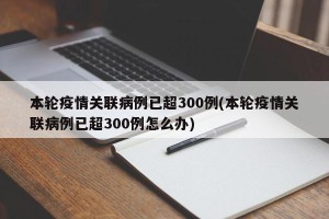 本轮疫情关联病例已超300例(本轮疫情关联病例已超300例怎么办)
