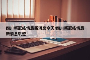四川新冠疫情最新消息今天/四川新冠疫情最新消息轨迹