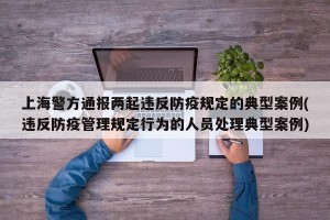 上海警方通报两起违反防疫规定的典型案例(违反防疫管理规定行为的人员处理典型案例)