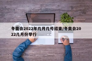 冬奥会2022年几月几号结束/冬奥会2022几月份举行