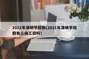 2021年清明节放假(2021年清明节放假有三倍工资吗)