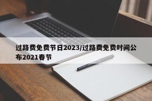 过路费免费节日2023/过路费免费时间公布2021春节