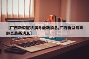【广西新型冠状病毒最新消息,广西新型病毒肺炎最新消息】