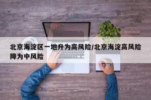 北京海淀区一地升为高风险/北京海淀高风险降为中风险