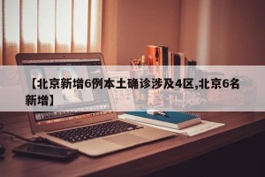 【北京新增6例本土确诊涉及4区,北京6名新增】