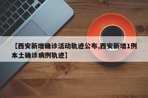 【西安新增确诊活动轨迹公布,西安新增1例本土确诊病例轨迹】