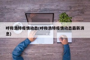 呼和浩特疫情动态(呼和浩特疫情动态最新消息)