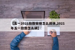 【五一2021放假安排怎么调休,2021年五一放假怎么调】