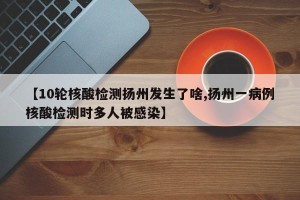 【10轮核酸检测扬州发生了啥,扬州一病例核酸检测时多人被感染】