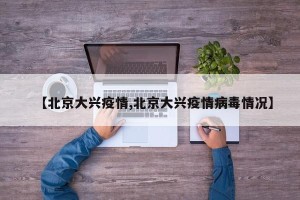 【北京大兴疫情,北京大兴疫情病毒情况】