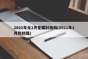 2021年元1月全国封路吗(2021年1月份封路)