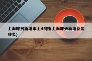 上海昨日新增本土45例(上海昨天新增新型肺炎)