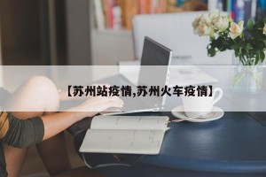 【苏州站疫情,苏州火车疫情】