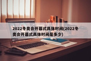 2022冬奥会开幕式具体时间(2022冬奥会开幕式具体时间是多少)