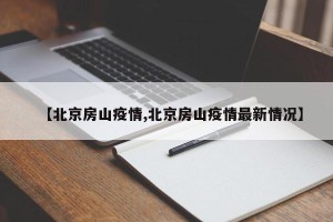【北京房山疫情,北京房山疫情最新情况】