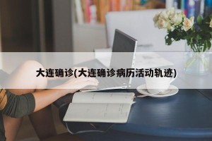 大连确诊(大连确诊病历活动轨迹)