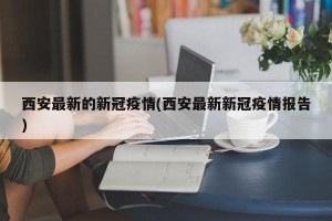 西安最新的新冠疫情(西安最新新冠疫情报告)
