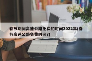 春节期间高速公路免费的时间2022年(春节高速公路免费时间?)