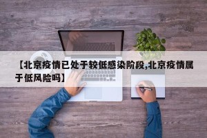【北京疫情已处于较低感染阶段,北京疫情属于低风险吗】