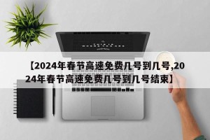 【2024年春节高速免费几号到几号,2024年春节高速免费几号到几号结束】