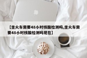 【坐火车需要48小时核酸检测吗,坐火车需要48小时核酸检测吗现在】