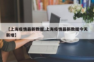 【上海疫情最新数据,上海疫情最新数据今天新增】