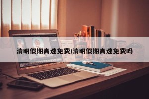 清明假期高速免费/清明假期高速免费吗