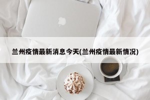 兰州疫情最新消息今天(兰州疫情最新情况)