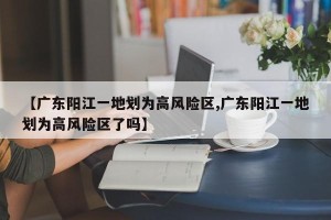 【广东阳江一地划为高风险区,广东阳江一地划为高风险区了吗】