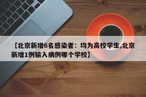【北京新增6名感染者：均为高校学生,北京新增1例输入病例哪个学校】
