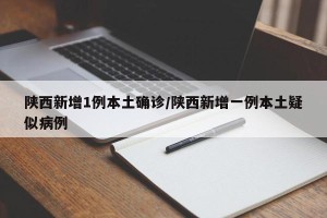 陕西新增1例本土确诊/陕西新增一例本土疑似病例