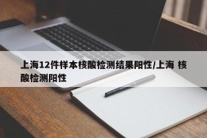上海12件样本核酸检测结果阳性/上海 核酸检测阳性