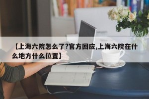 【上海六院怎么了?官方回应,上海六院在什么地方什么位置】