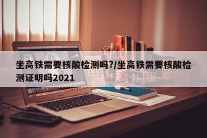 坐高铁需要核酸检测吗?/坐高铁需要核酸检测证明吗2021