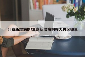 北京新增病例/北京新增病例在大兴区哪里