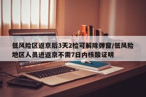 低风险区返京后3天2检可解除弹窗/低风险地区人员进返京不需7日内核酸证明