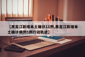 【黑龙江新增本土确诊11例,黑龙江新增本土确诊病例5例行动轨迹】