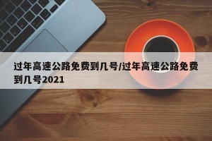 过年高速公路免费到几号/过年高速公路免费到几号2021