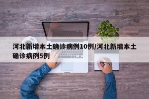 河北新增本土确诊病例10例/河北新增本土确诊病例5例