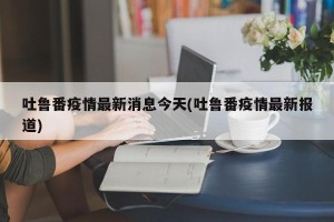 吐鲁番疫情最新消息今天(吐鲁番疫情最新报道)
