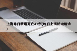 上海昨日新增死亡47例(昨日上海新增确诊)