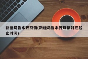 新疆乌鲁木齐疫情(新疆乌鲁木齐疫情封控起止时间)